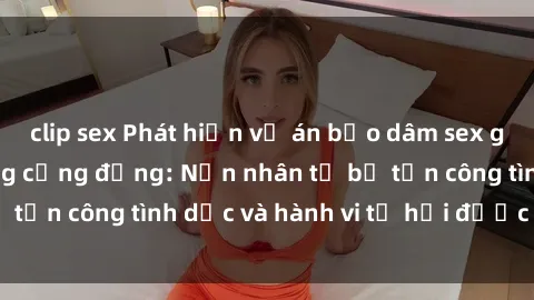 clip sex Phát hiện vụ án bạo dâm sex gây chấn động trong cộng đồng: Nạn nhân tố bị tấn công tình dục và hành vi tệ hại được tiết lộ