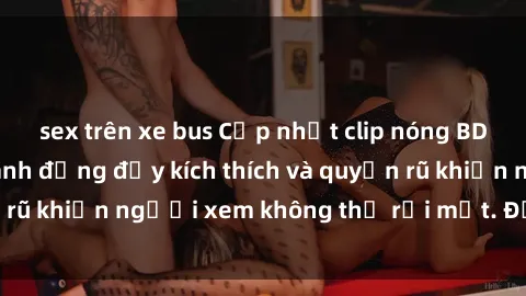 sex trên xe bus Cập nhật clip nóng BDSM: Những pha hành động đầy kích thích và quyến rũ khiến người xem không thể rời mắt. Đừng bỏ lỡ!