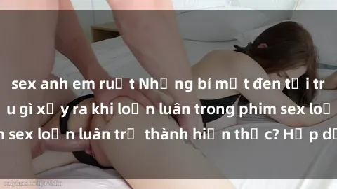 sex anh em ruột Những bí mật đen tối trong gia đình: Điều gì xảy ra khi loạn luân trong phim sex loạn luân trở thành hiện thực? Hấp dẫn và gây sốc!