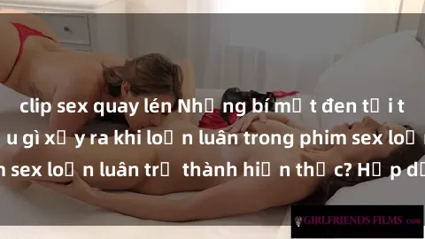 clip sex quay lén Những bí mật đen tối trong gia đình: Điều gì xảy ra khi loạn luân trong phim sex loạn luân trở thành hiện thực? Hấp dẫn và gây sốc!