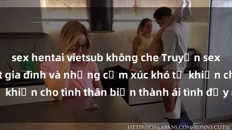 sex hentai vietsub không che Truyện sex loạn luân: Bí mật gia đình và những cảm xúc khó tả khiến cho tình thân biến thành ái tình đầy nhiệt huyết