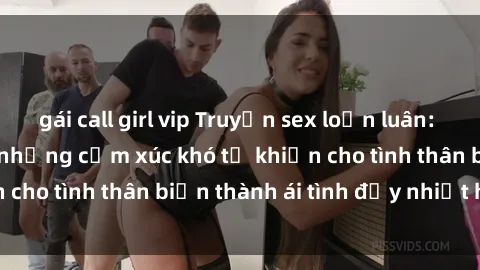 gái call girl vip Truyện sex loạn luân: Bí mật gia đình và những cảm xúc khó tả khiến cho tình thân biến thành ái tình đầy nhiệt huyết