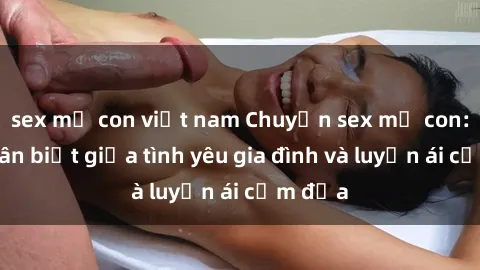 sex mẹ con việt nam Chuyện sex mẹ con: Sự phân biệt giữa tình yêu gia đình và luyến ái cấm địa