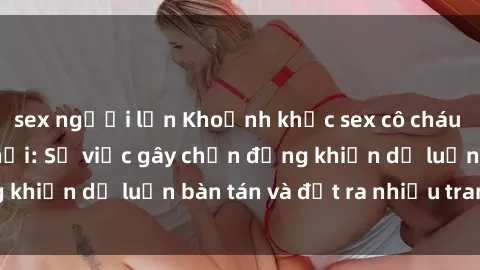 sex người lớn Khoảnh khắc sex cô cháu gây sốc trong xã hội: Sự việc gây chấn động khiến dư luận bàn tán và đặt ra nhiều tranh cãi.