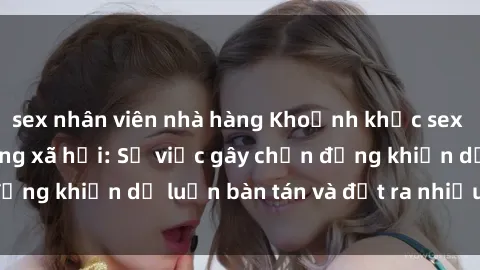 sex nhân viên nhà hàng Khoảnh khắc sex cô cháu gây sốc trong xã hội: Sự việc gây chấn động khiến dư luận bàn tán và đặt ra nhiều tranh cãi.