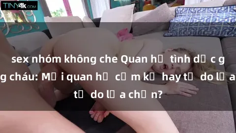 sex nhóm không che Quan hệ tình dục giữa ông cháu: Mối quan hệ cấm kỵ hay tự do lựa chọn?