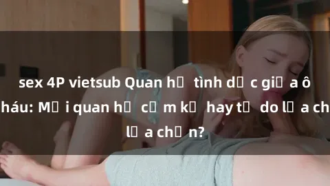 sex 4P vietsub Quan hệ tình dục giữa ông cháu: Mối quan hệ cấm kỵ hay tự do lựa chọn?