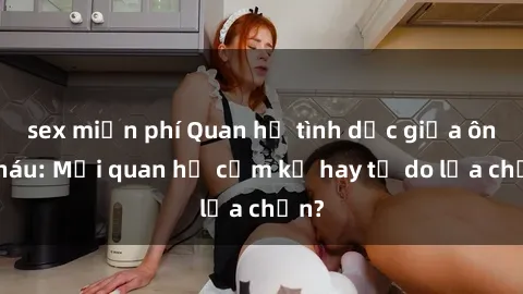 sex miễn phí Quan hệ tình dục giữa ông cháu: Mối quan hệ cấm kỵ hay tự do lựa chọn?
