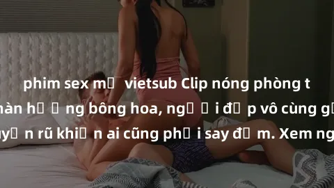 phim sex mỹ vietsub Clip nóng phòng tắm: Hít thở nồng nàn hương bông hoa, người đẹp vô cùng gợi cảm và quyến rũ khiến ai cũng phải say đắm. Xem ngay để trải nghiệm điều đặc biệt!