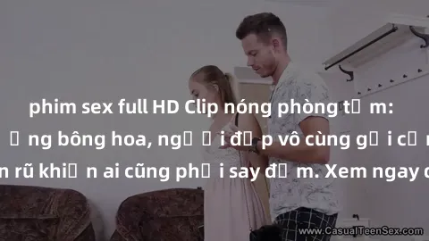 phim sex full HD Clip nóng phòng tắm: Hít thở nồng nàn hương bông hoa, người đẹp vô cùng gợi cảm và quyến rũ khiến ai cũng phải say đắm. Xem ngay để trải nghiệm điều đặc biệt!