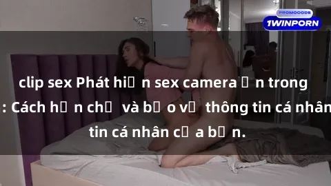 clip sex Phát hiện sex camera ẩn trong khách sạn: Cách hạn chế và bảo vệ thông tin cá nhân của bạn.