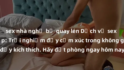 sex nhà nghỉ bị quay lén Dịch vụ sex nhà nghỉ đẳng cấp: Trải nghiệm đầy cảm xúc trong không gian lãng mạn, đầy kích thích. Hãy đặt phòng ngay hôm nay để thỏa mãn khát khao của bạn!