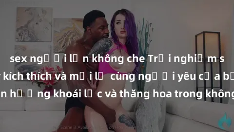 sex người lớn không che Trải nghiệm sex phòng tắm đầy kích thích và mới lạ cùng người yêu của bạn! Tận hưởng khoái lạc và thăng hoa trong không gian tắm ấm áp và gợi cảm.