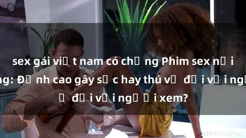 sex gái việt nam có chồng Phim sex nơi công cộng: Đỉnh cao gây sốc hay thú vị đối với người xem?