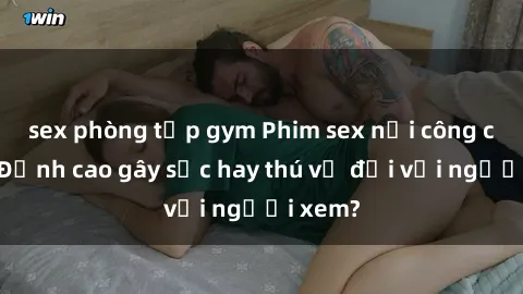 sex phòng tập gym Phim sex nơi công cộng: Đỉnh cao gây sốc hay thú vị đối với người xem?