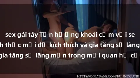 sex gái tây Tận hưởng khoái cảm với sex ngoài trời: Cách thức mới để kích thích và gia tăng sự lãng mạn trong mối quan hệ của bạn!