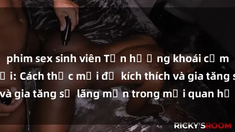 phim sex sinh viên Tận hưởng khoái cảm với sex ngoài trời: Cách thức mới để kích thích và gia tăng sự lãng mạn trong mối quan hệ của bạn!