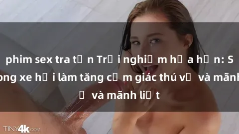 phim sex tra tấn Trải nghiệm hứa hẹn: Sex trong xe hơi làm tăng cảm giác thú vị và mãnh liệt