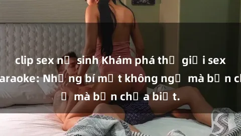 clip sex nữ sinh Khám phá thế giới sex ở quán karaoke: Những bí mật không ngờ mà bạn chưa biết.