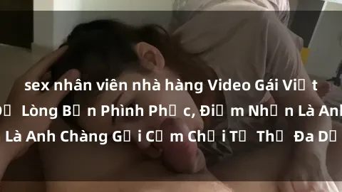 sex nhân viên nhà hàng Video Gái Việt Gangbang Xem Đã Để Lòng Bồn Phình Phục, Điểm Nhấn Là Anh Chàng Gợi Cảm Chơi Tư Thế Đa Dạng và Phê Đê Mê