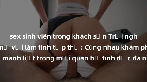 sex sinh viên trong khách sạn Trải nghiệm cảm xúc mới mẻ với làm tình tập thể: Cùng nhau khám phá niềm vui và sự mãnh liệt trong mối quan hệ tình dục đa người. Hãy thử ngay để biết cảm giác thú vị này