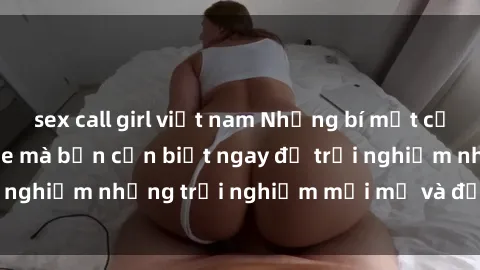sex call girl việt nam Những bí mật của sex nhóm không che mà bạn cần biết ngay để trải nghiệm những trải nghiệm mới mẻ và đầy kích thích.