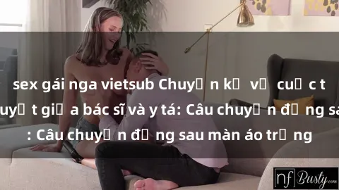 sex gái nga vietsub Chuyện kể về cuộc tình đầy nhiệt huyết giữa bác sĩ và y tá: Câu chuyện đằng sau màn áo trắng