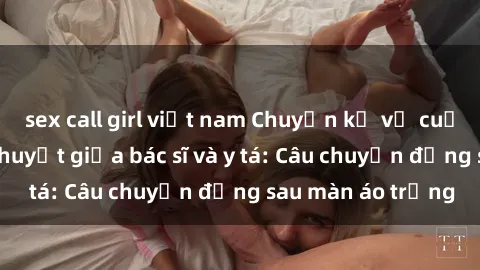 sex call girl việt nam Chuyện kể về cuộc tình đầy nhiệt huyết giữa bác sĩ và y tá: Câu chuyện đằng sau màn áo trắng