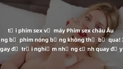 tải phim sex về máy Phim sex châu Âu đỉnh cao: Top những bộ phim nóng bỏng không thể bỏ qua! Xem ngay để trải nghiệm những cảnh quay đầy kích thích và cuồng nhiệt.