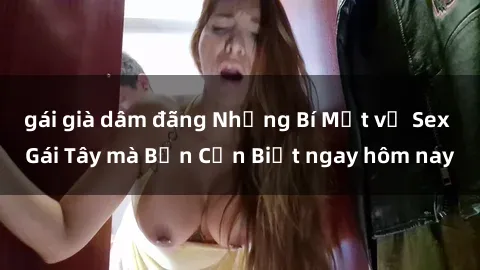 gái già dâm đãng Những Bí Mật về Sex Gái Tây mà Bạn Cần Biết ngay hôm nay