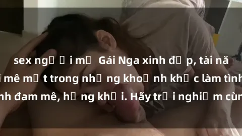 sex người mỹ Gái Nga xinh đẹp, tài năng khiến bạn phải mê mệt trong những khoảnh khắc làm tình đam mê, hứng khởi. Hãy trải nghiệm cùng họ ngay hôm nay!