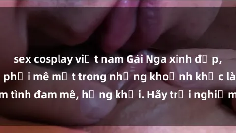 sex cosplay việt nam Gái Nga xinh đẹp, tài năng khiến bạn phải mê mệt trong những khoảnh khắc làm tình đam mê, hứng khởi. Hãy trải nghiệm cùng họ ngay hôm nay!
