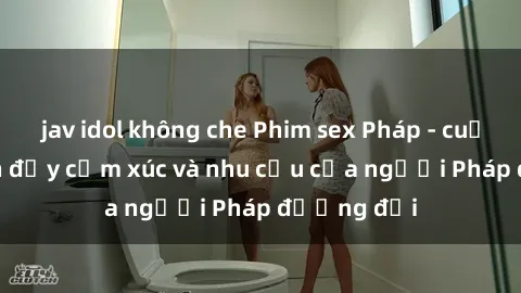 jav idol không che Phim sex Pháp - cuộc hành trình đầy cảm xúc và nhu cầu của người Pháp đương đại