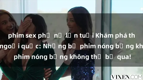 phim sex phụ nữ lớn tuổi Khám phá thế giới phim sex ngoại quốc: Những bộ phim nóng bỏng không thể bỏ qua!