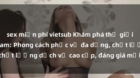 sex miễn phí vietsub Khám phá thế giới của gái gọi Việt Nam: Phong cách phục vụ đa dạng, chất lượng dịch vụ cao cấp, đáng giá mọi khoản chi phí