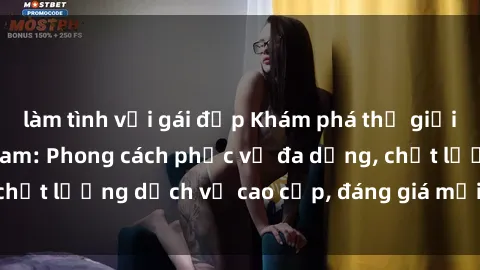 làm tình với gái đẹp Khám phá thế giới của gái gọi Việt Nam: Phong cách phục vụ đa dạng, chất lượng dịch vụ cao cấp, đáng giá mọi khoản chi phí