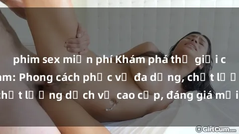 phim sex miễn phí Khám phá thế giới của gái gọi Việt Nam: Phong cách phục vụ đa dạng, chất lượng dịch vụ cao cấp, đáng giá mọi khoản chi phí