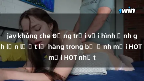 jav không che Động trời với hình ảnh gái xinh lần lượt lộ hàng trong bộ ảnh mới HOT nhất