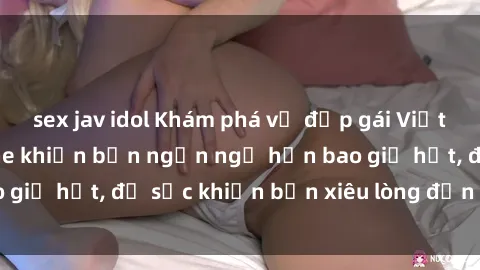 sex jav idol Khám phá vẻ đẹp gái Việt Nam nude không che khiến bạn ngẩn ngơ hơn bao giờ hết, đủ sức khiến bạn xiêu lòng đến ngất ngây