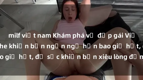 milf việt nam Khám phá vẻ đẹp gái Việt Nam nude không che khiến bạn ngẩn ngơ hơn bao giờ hết, đủ sức khiến bạn xiêu lòng đến ngất ngây