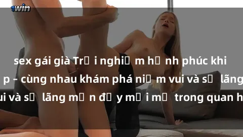 sex gái già Trải nghiệm hạnh phúc khi làm tình với gái đẹp – cùng nhau khám phá niềm vui và sự lãng mạn đầy mới mẻ trong quan hệ của bạn.