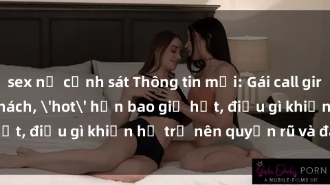 sex nữ cảnh sát Thông tin mới: Gái call girl Việt Nam đắt khách, 'hot' hơn bao giờ hết, điều gì khiến họ trở nên quyến rũ và đáng chú ý?