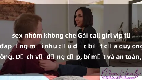 sex nhóm không che Gái call girl vip tư vấn chuyên nghiệp, đáp ứng mọi nhu cầu đặc biệt của quý ông. Dịch vụ đẳng cấp, bí mật và an toàn, hãy tìm hiểu ngay!
