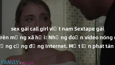 sex gái call girl việt nam Sextape gái Việt Nam gây sốt trên mạng xã hội: Những đoạn video nóng nực kỳ gây chấn động cộng đồng Internet. Một lần phát tán đã khiến người xem không thể rời mắt.