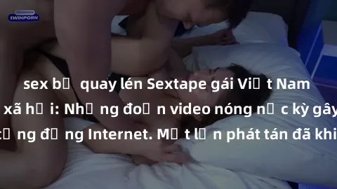 sex bị quay lén Sextape gái Việt Nam gây sốt trên mạng xã hội: Những đoạn video nóng nực kỳ gây chấn động cộng đồng Internet. Một lần phát tán đã khiến người xem không thể rời mắt.