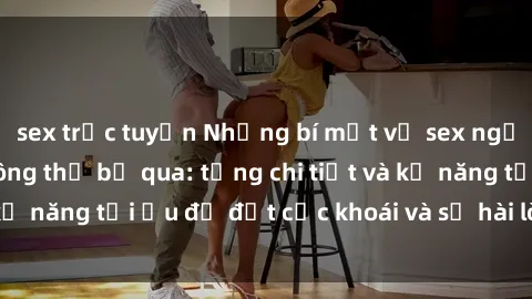 sex trực tuyến Những bí mật về sex người lớn mà bạn không thể bỏ qua: từng chi tiết và kỹ năng tối ưu để đạt cực khoái và sự hài lòng tối đa.