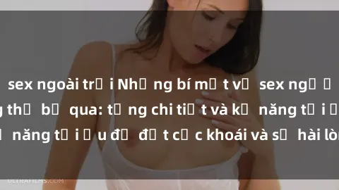 sex ngoài trời Những bí mật về sex người lớn mà bạn không thể bỏ qua: từng chi tiết và kỹ năng tối ưu để đạt cực khoái và sự hài lòng tối đa.