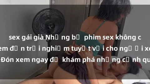 sex gái già Những bộ phim sex không che HD đỉnh cao, đem đến trải nghiệm tuyệt vời cho người xem.Đón xem ngay để khám phá những cảnh quay đẹp mắt và kích thích.
