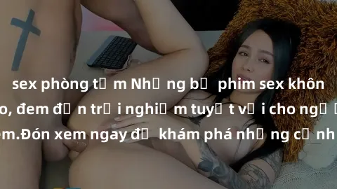 sex phòng tắm Những bộ phim sex không che HD đỉnh cao, đem đến trải nghiệm tuyệt vời cho người xem.Đón xem ngay để khám phá những cảnh quay đẹp mắt và kích thích.