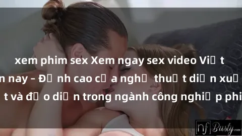 xem phim sex Xem ngay sex video Việt Nam hot nhất hiện nay – Đỉnh cao của nghệ thuật diễn xuất và đạo diễn trong ngành công nghiệp phim người lớn tại đây!